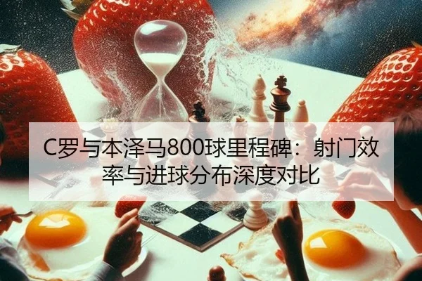 C罗与本泽马800球里程碑：射门效率与进球分布深度对比