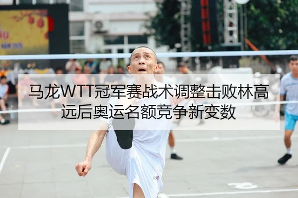 马龙WTT冠军赛战术调整击败林高远后奥运名额竞争新变数